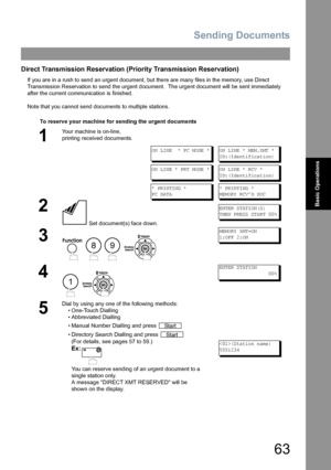 Page 63Sending Documents
63
Basic Operations
Direct Transmission Reservation (Priority Transmission Reservation)
If you are in a rush to send an urgent document, but there are many files in the memory, use Direct 
Transmission Reservation to send the urgent document.  The urgent document will be sent immediately 
after the current communication is finished.
Note that you cannot send documents to multiple stations.
To reserve your machine for sending the urgent documents
1
Your machine is on-line,  
printing...