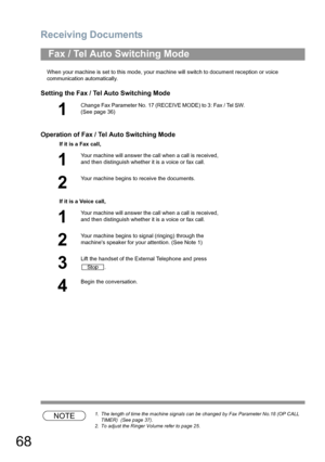 Page 68Receiving Documents
68
When your machine is set to this mode, your machine will switch to document reception or voice 
communication automatically.
Setting the Fax / Tel Auto Switching Mode
Operation of Fax / Tel Auto Switching Mode
NOTE1. The length of time the machine signals can be changed by Fax Parameter No.18 (OP CALL 
TIMER)  (See page 37).
2. To adjust the Ringer Volume refer to page 25.
Fax / Tel Auto Switching Mode
1
Change Fax Parameter No. 17 (RECEIVE MODE) to 3: Fax / Tel SW.  
(See page...