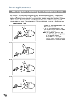 Page 70Receiving Documents
70
Your machine is equipped with a unique feature called TAM Interface which enables it to automatically 
switch a single telephone line either to Fax or TAM. You can connect most TAMs in the market to your 
machine and use your existing telephone line very efficiently. However, some TAMs may not be compatible 
with this machine.  Answering Services (Voice Mail) provided by your Local Phone company are not 
compatible with this feature. For the operation of your TAM, please refer to...