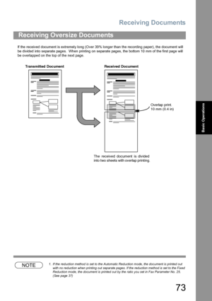 Page 73Receiving Documents
73
Basic Operations
If the received document is extremely long (Over 39% longer than the recording paper), the document will 
be divided into separate pages.  When printing on separate pages, the bottom 10 mm of the first page will 
be overlapped on the top of the next page.
NOTE1. If the reduction method is set to the Automatic Reduction mode, the document is printed out 
with no reduction when printing out separate pages. If the reduction method is set to the Fixed 
Reduction mode,...