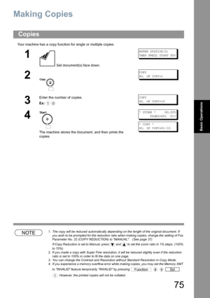 Page 7575
Basic Operations
Making Copies 
Your machine has a copy function for single or multiple copies.
NOTE1. The copy will be reduced automatically depending on the length of the original document. If 
you wish to be prompted for the reduction ratio when making copies, change the setting of Fax 
Parameter No. 32 (COPY REDUCTION) to MANUAL.   (See page 37)
If Copy Reduction is set to Manual, press   and  to set the zoom ratio in 1% steps. (100% 
to 70%)
2. If you made a copy with Super Fine resolution, it...