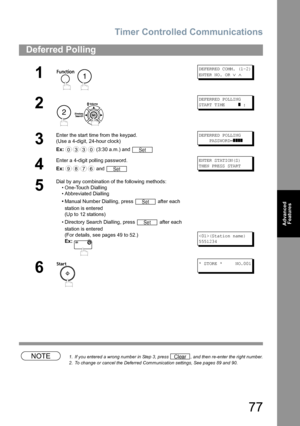 Page 77Timer Controlled Communications
77
Advanced 
Features
NOTE1. If you entered a wrong number in Step 3, press  , and then re-enter the right number.
2. To change or cancel the Deferred Communication settings, See pages 89 and 90.
Deferred Polling
1
 
DEFERRED COMM. (1-2)
ENTER NO. OR 
∨ ∧
2
 
DEFERRED POLLING
START TIME     
] :
3
Enter the start time from the keypad.
(Use a 4-digit, 24-hour clock)
Ex: (3:30 a.m.) and DEFERRED POLLING
    PASSWORD=
]]]]
4
Enter a 4-digit polling password.
Ex: and ENTER...