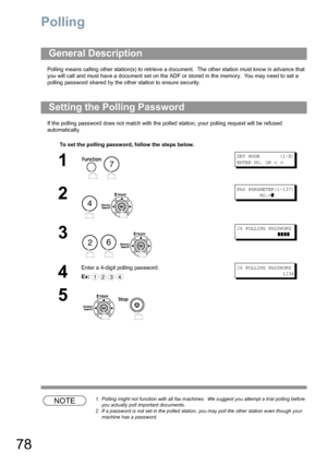 Page 7878
Polling
Polling means calling other station(s) to retrieve a document.  The other station must know in advance that 
you will call and must have a document set on the ADF or stored in the memory.  You may need to set a 
polling password shared by the other station to ensure security.
If the polling password does not match with the polled station, your polling request will be refused 
automatically.
NOTE1. Polling might not function with all fax machines.  We suggest you attempt a trial polling before...