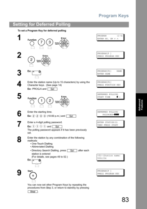 Page 83Program Keys
83
Advanced 
Features
Setting for Deferred Polling
To set a Program Key for deferred polling
1
    
PROGRAM        (1-4)
ENTER NO. OR 
∨ ∧
2
 
PROGRAM[P ]
PRESS PROGRAM KEY
3
Ex:PROGRAM[P1]    NAME
ENTER NAME
4
Enter the station name (Up to 15 characters) by using the 
Character keys.  (See page 14)
Ex: PROG.A and PROGRAM[P1]
PRESS FUNCTION KEY
5
   
DEFERRED POLLING
START TIME     
] :
6
Enter the starting time.
Ex: (10:00 p.m.) and DEFERRED POLLING
    PASSWORD=
]]]]
7
Enter a 4-digit...