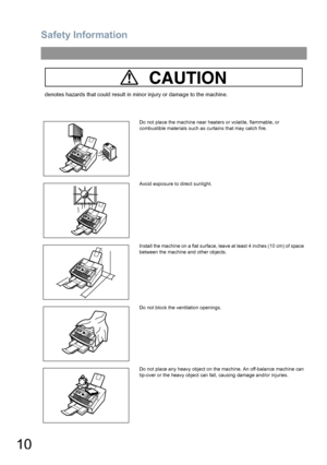 Page 10Safety Information
10
CAUTION
denotes hazards that could result in minor injury or damage to the machine.
Do not place the machine near heaters or volatile, flammable, or 
combustible materials such as curtains that may catch fire.
Avoid exposure to direct sunlight.
Install the machine on a flat surface, leave at least 4 inches (10 cm) of space 
between the machine and other objects.
Do not block the ventilation openings.
Do not place any heavy object on the machine. An off-balance machine can 
tip-over...