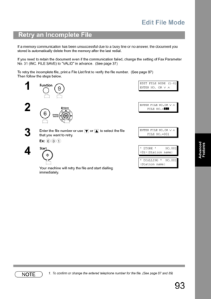 Page 93Edit File Mode
93
Advanced 
Features
If a memory communication has been unsuccessful due to a busy line or no answer, the document you 
stored is automatically delete from the memory after the last redial. 
If you need to retain the document even if the communication failed, change the setting of Fax Parameter 
No. 31 (INC. FILE SAVE) to VALID in advance.  (See page 37)
To retry the incomplete file, print a File List first to verify the file number.  (See page 87)
Then follow the steps below.
NOTE1. To...