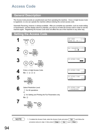 Page 9494
Access Code
The Access Code prevents an unauthorized user from operating the machine.  Once a 4-digit Access Code 
is registered, no one can operate the machine without entering the correct access code.
Automatic Receiving, however, is always available.  After you complete any operation, such as mode setting 
or transmission, and the display returns to standby, you have to re-enter the access code in order to use the 
machine again.  Registering the Access Code does not affect the use of the machine...