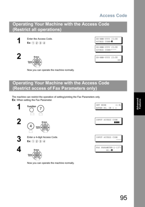 Page 95Access Code
95
Advanced 
Features
The machine can restrict the operation of setting/printing the Fax Parameters only.
Ex: When setting the Fax Parameter.
Operating Your Machine with the Access Code 
(Restrict all operations) 
1
Enter the Access Code.
Ex:DD-MMM-YYYY 15:00
ACCESS CODE=
]
DD-MMM-YYYY 15:00
ACCESS CODE=****
2
Now you can operate the machine normally.
DD-MMM-YYYY 15:00
                 00%
Operating Your Machine with the Access Code
(Restrict access of Fax Parameters only)
1
 
SET MODE...