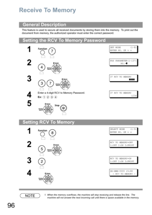 Page 9696
Receive To Memory
This feature is used to secure all received documents by storing them into the memory.  To print out the 
document from memory, the authorized operator must enter the correct password.
NOTE1. When the memory overflows, the machine will stop receiving and release the line.  The 
machine will not answer the next incoming call until there is space available in the memory.
General Description
Setting the RCV To Memory Password
1
 
SET MODE       (1-8)
ENTER NO. OR 
∨ ∧
2
 
FAX...