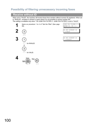 Page 100Possibility of filtering unnecessary incoming faxes
100
When set to VALID, the machine will receive faxes from senders without numeric ID registered. When set 
to INVALID, reception is denied in cases where it is not possible to receive number IDs.
This setting is available only when 135 JUNK FAX FILTER (1. JUNK FAX FILTER) is set to VALID.
Receive without ID
1
Same as procedure 1 to 4 of Set the Filter (See page
99)JUNK FAX FILTER(1-4)
ENTER NO. OR 
∨ ∧
2
02 RCV WITHOUT ID
 2:VALID
3
 for INVALID.
or...