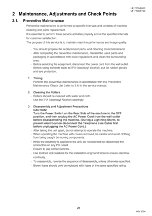 Page 2525
UF-7000/8000
NOV 2004 Ve r.  2 . 0
UF-7100/8100
2 Maintenance, Adjustments and Check Points
2.1. Preventive Maintenance
Preventive maintenance is performed at specific intervals and consists of machine
cleaning and parts replacement.
It is essential to perform these service activities properly and at the specified intervals
for customer satisfaction.
The purpose of this service is to maintain machine performance and image quality.
- You should prepare the replacement parts, and cleaning tools...