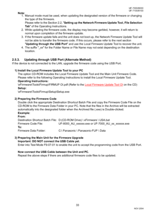 Page 3333
UF-7000/8000
NOV 2004 Ve r.  2 . 0
UF-7100/8100
Note:
1. Manual mode must be used, when updating the designated version of the firmware or changing 
the type of the firmware. 
Please refer to the Section 2.2, Setting up the Network Firmware Update Tool, File Selection 
Ta b of the Operating Instructions.
2. While updating the firmware code, the display may become garbled, however, it will return to 
normal upon completion of the firmware update.
3. If the firmware update fails and the unit does not...