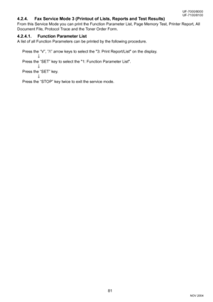 Page 8181
UF-7000/8000
NOV 2004 Ve r.  2 . 0
UF-7100/8100
4.2.4. Fax Service Mode 3 (Printout of Lists, Reports and Test Results) 
From this Service Mode you can print the Function Parameter List, Page Memory Test, Printer Report, All 
Document File, Protocol Trace and the Toner Order Form.
4.2.4.1. Function Parameter List
A list of all Function Parameters can be printed by the following procedure.
Press the “V”, ”/\” arrow keys to select the 3: Print Report/List on the display.
↓
Press the “SET” key to select...