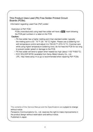 Page 22
The contents of this Service Manual and the Specifications are subject to change 
without notice. 
Panasonic Communications Co., Ltd. reserves the right to make improvements in 
the product design without reservation and without notice.
Published in Japan.   Information regarding Lead-Free (PbF) solder:
    Distinction of PbF PCB:
PCBs (manufactured) using lead free solder will have a          mark following 
the PCB part numbers in a label on the PCB.
    Caution:
  Pb free solder has a higher melting...