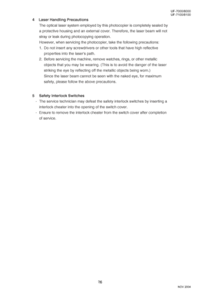 Page 2626
UF-7000/8000
NOV 2004 Ve r.  2 . 0
UF-7100/8100
4 Laser Handling Precautions 
The optical laser system employed by this photocopier is completely sealed by
a protective housing and an external cover. Therefore, the laser beam will not
stray or leak during photocopying operation. 
However, when servicing the photocopier, take the following precautions:
1. Do not insert any screwdrivers or other tools that have high reflective
properties into the lasers path.
.
2. Before servicing the machine, remove...