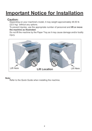 Page 44
Important Notice for Installation
Caution:
Depending on your machines model, it may weight approximately 48.50 lb 
(22.0 kg)  without any options. 
To prevent injuries, use the appropriate number of personnel and lift or move 
the machine as illustrated.
Do not lift the machine by the Paper Tray as it may cause damage and/or bodily 
injury.
Note:
Refer to the Quick Guide when installing the machine.
Downloaded From ManualsPrinter.com Manuals 