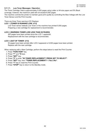 Page 4242
UF-7000/8000
NOV 2004 Ve r.  2 . 0
UF-7100/8100
3.1.1.1.Low Toner Messages / Operation
The Toner Cartridge Yield is approximately 5,000 pages using Letter or A4 size paper and 5% Black 
coverage, however, the maximum yield will not exceed 6,000 pages.
The machine controls the printer to maintain good print quality by controlling the Bias Voltage with the Low 
Toner Sensor and the Print Counter.
There are three Toner warning LCD Displays:
LCD 1: [TONER IS RUNNING LOW: U13]
Low Toner sensor detects Low...