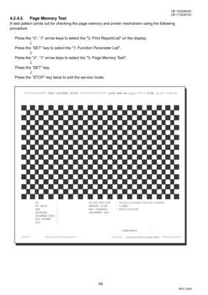 Page 8484
UF-7000/8000
NOV 2004 Ve r.  2 . 0
UF-7100/8100
4.2.4.2. Page Memory Test
A test pattern prints out for checking the page memory and printer mechanism using the following 
procedure.
Press the “V”, ”/\” arrow keys to select the 3: Print Report/List on the display.
↓
Press the “SET” key to select the 1: Function Parameter List.
↓
Press the “V”, ”/\” arrow keys to select the 3: Page Memory Test.
↓
Press the “SET” key.
↓
Press the “STOP” key twice to exit the service mode.
SC : TX/RX/PRT/CPY :...