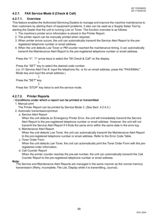 Page 9595
UF-7000/8000
NOV 2004 Ve r.  2 . 0
UF-7100/8100
4.2.7. FAX Service Mode 8 (Check & Call)
4.2.7.1. Overview
This feature enables the Authorized Servicing Dealers to manage and improve the machine maintenance to 
their customers by alerting them of equipment problems. It also can be used as a Supply Sales Tool by 
alerting the Dealer that the unit is running Low on Toner. The function overview is as follows:
1. The machine’s printer error information is stored in the Printer Report.
2. The printer...