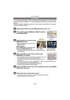 Page 101- 101 -
Advanced (Playback)
You can add text (comments) to pictures. After text has been registered, it can be included 
in prints using [TEXT STAMP] (P103). (Only alphabetical characters and symbols can be 
entered.)
Names set in [BABY1]/[BABY2] and [PET] in Scene mode or [LOCATION] in Travel date 
are also recorded as the titles.
Select [TITLE EDIT] on the [PLAYBACK] mode menu. (P21)
Press 3/4 to select [SINGLE] or [MULTI] and then 
press [MENU/SET].
Press 3/4/2/1 to select text and then press...