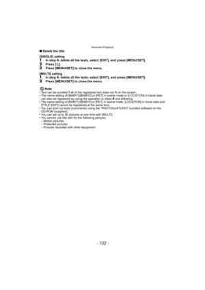 Page 102Advanced (Playback)
- 102 -
∫Delete the title 
[SINGLE] setting
1In step 4, delete all the texts, select [EXIT], and press [MENU/SET].
2Press [‚].3Press [MENU/SET] to close the menu.
[MULTI] setting
1In step 4, delete all the texts, select [EXIT], and press [MENU/SET].2Press [MENU/SET] to close the menu.
Note
• Text can be scrolled if all of the registered text does not fit on the screen.
• The name setting of [BABY1]/[BABY2] or [PET] in scene mode or [LOCATION] in travel date 
can also be registered by...