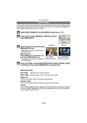 Page 103- 103 -
Advanced (Playback)
You can stamp the recording date/time, age, travel date or title onto the recorded pictures.
It is suitable for regular size printing. (Pictures with a picture size larger than [ ] will be 
resized when stamping the date etc. on them.)
Select [TEXT STAMP] on the [PLAYBACK] mode menu. (P21)
Press 3/4 to select [SINGLE] or [MULTI] and then 
press [MENU/SET].
Press 3/4/2/1 to select [SHOOTING DATE], [AGE], [TRAVEL DATE] 
or [TITLE] and then press [MENU/SET] to set each item....