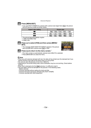 Page 104Advanced (Playback)
- 104 -
Press [MENU/SET].
• If you set [TEXT STAMP] for a picture with a picture size larger than [ ], the picture 
size will become smaller as shown below.
• The picture becomes slightly rougher.
¢1 DMC-FS7/DMC-FS8
¢2 DMC-FS6
Press 3 to select [YES] and then press [MENU/
SET].
• The message [SAVE NEW PICTURES?] appears if the picture 
was recorded with a picture size [ ] or less.
Press [‚] to return to the menu screen.¢
¢The menu screen is automatically restored when [MULTI] is...