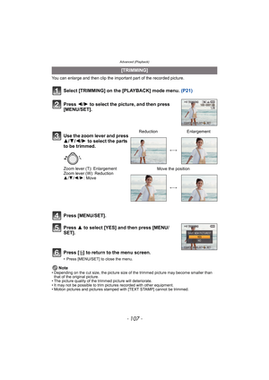 Page 107- 107 -
Advanced (Playback)
You can enlarge and then clip the important part of the recorded picture.
Select [TRIMMING] on the [PLAYBACK] mode menu. (P21)
Press [MENU/SET].
Press 3 to select [YES] and then press [MENU/
SET].
Press [‚] to return to the menu screen.
• Press [MENU/SET] to close the menu.
Note• Depending on the cut size, the picture size of the trimmed picture may become smaller than 
that of the original picture.
• The picture quality of the trimmed picture will deteriorate.
• It may not be...