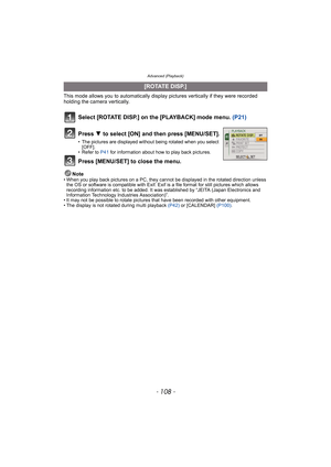 Page 108Advanced (Playback)
- 108 -
This mode allows you to automatically display pictures vertically if they were recorded 
holding the camera vertically.
Select [ROTATE DISP.] on the [PLAYBACK] mode menu. (P21)
Note• When you play back pictures on a PC, they cannot be displayed in the rotated direction unless 
the OS or software is compatible with Exif. Exif is a file format for still pictures which allows 
recording information etc. to be added. It was established by “JEITA (Japan Electronics and 
Information...