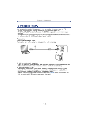 Page 114Connecting to other equipment
- 114 -
Connecting to other equipmentConnecting to a PC
You can acquire recorded pictures to a PC by connecting the camera and the PC.• You can easily print out or mail the pictures you have imported. Use of the 
“PHOTOfunSTUDIO” bundled software on the CD-ROM (supplied) is a convenient way of 
doing this.
• Read the separate operating instructions for the supplied software for more information about 
the software in the CD-ROM (supplied) and how to install it....