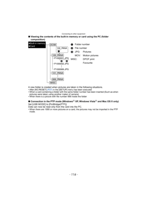 Page 116Connecting to other equipment
- 116 -
∫Viewing the contents of the built-in memory or card using the PC (folder 
composition)
A new folder is created when pictures are taken in the following situations.
• After [NO.RESET] (P27) in the [SETUP] menu has been executed
• When a card containing a folder with the same folder number has been inserted (Such as when 
pictures were taken using another maker of camera)
• When there is a picture with file number 999 inside the folder
∫Connection in the PTP mode...