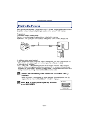 Page 117- 117 -
Connecting to other equipment
Printing the Pictures
If you connect the camera to a printer supporting PictBridge, you can select the pictures to 
be printed out and instruct that printing be started on the camera’s LCD monitor.
Preparations:
Turn on the camera and the printer.
Remove the card before printing the pictures in the built-in memory.
Perform the print quality and other settings at the printer before printing the pictures.
AUSB connection cable (supplied)
• Check the directions of the...