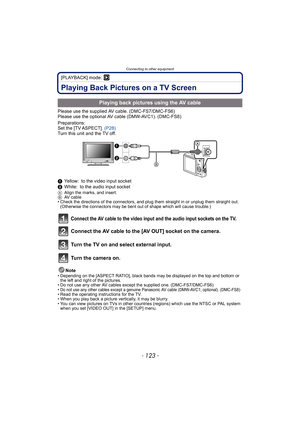 Page 123- 123 -
Connecting to other equipment
[PLAYBACK] mode: ¸
Playing Back Pictures on a TV Screen
Please use the supplied AV cable. (DMC-FS7/DMC-FS6)
Please use the optional AV cable (DMW-AVC1). (DMC-FS8)
Preparations:
Set the [TV ASPECT]. (P28)
Turn this unit and the TV off.
1Yellow: to the video input socket
2White: to the audio input socket
AAlign the marks, and insert.
BAV cable
• Check the directions of the connectors, and plug them straight in or unplug them straight out. 
(Otherwise the connectors may...