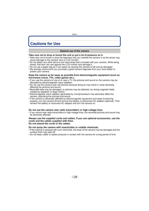 Page 128Others
- 128 -
Cautions for Use
Take care not to drop or knock the unit or put a lot of pressure on it.• Take care not to knock or drop the bag/case that you inserted the camera in as the shock may 
cause damage to the camera, lens or LCD monitor.
• Do not attach any other items to the hand strap that’s included with your camera. While being 
stored, that item can rest against the LCD monitor and damage it.
• Do not use a paper bag as it can easily rip causing the camera to fall and be damaged.
• We...