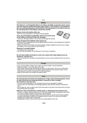 Page 130Others
- 130 -
The battery is a rechargeable lithium ion battery. Its ability to generate power comes 
from the chemical reaction that takes place inside it. This reaction is susceptible to 
the surrounding temperature and humidity. If the temperature is too high or too low, 
the operating time of the battery will become shorter.
Always remove the battery after use.
• Store the removed battery in the battery case (supplied).
If you drop the battery accidentally, check to see if the body 
of the battery...