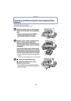 Page 14Preparation
- 14 -
Inserting and Removing the Card (optional)/the 
Battery
• Check that this unit is turned off.
• We recommend using a Panasonic card.
Slide the release lever in the direction 
of the arrow and open the card/battery 
door.
• Always use genuine Panasonic batteries.
• If you use other batteries, we cannot 
guarantee the quality of this product.
Battery: Insert until it is locked by the 
lever A being careful about the 
direction you insert it. Pull the lever A 
in the direction of the...