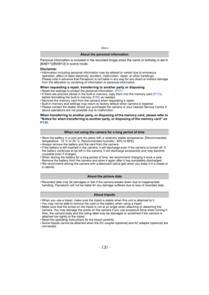 Page 131- 131 -
Others
Personal information is included in the recorded image when the name or birthday is set in 
[BABY1]/[BABY2] in scene mode.
Disclaimer
• Information including personal information may be altered or vanish due to erroneous 
operation, effect of static electricity, accident, malfunction, repair, or other handlings.
Please note in advance that Panasonic is not liable in any way for any direct or indirect damage 
from the alteration or vanishing of information or personal information.
When...