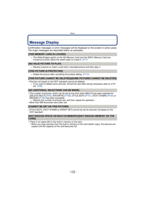 Page 132Others
- 132 -
Message Display
Confirmation messages or error messages will be displayed on the screen in some cases.
The major messages are described below as examples.
[THIS MEMORY CARD IS LOCKED]
>The Write-Protect switch on the SD Memory Card and the SDHC Memory Card are 
moved to [LOCK]. Move the switch back to unlock it. (P17) 
[NO VALID PICTURE TO PLAY]
>Record a picture or insert a card with a recorded picture and then play it.
[THIS PICTURE IS PROTECTED]
>Delete the picture after cancelling the...