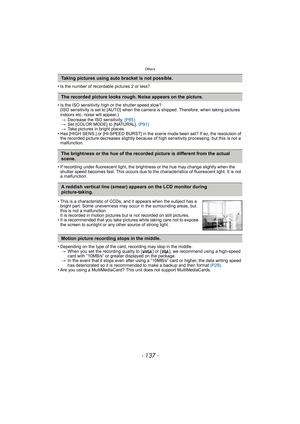 Page 137- 137 -
Others
• Is the number of recordable pictures 2 or less?
• Is the ISO sensitivity high or the shutter speed slow?
(ISO sensitivity is set to [AUTO] when the camera is shipped. Therefore, when taking pictures 
indoors etc. noise will appear.)
>Decrease the ISO sensitivity. (P85)
>Set [COLOR MODE] to [NATURAL]. (P91)
>Take pictures in bright places.
• Has [HIGH SENS.] or [HI-SPEED BURST] in the scene mode been set? If so, the resolution of 
the recorded picture decreases slightly because of high...