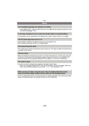 Page 142Others
- 142 -
>Press [MENU/SET], select the [SETUP] menu icon [ ] and then select the [~] icon to set 
the desired language. (P29)
• In dark places, the AF assist lamp (P93) lights red to make it easier to focus on a subject.
• Is [AF ASSIST LAMP] on the [REC] mode menu set to [ON]? (P93)
• The AF assist lamp does not turn on in bright places.
• The surface of the camera may become warm during use. This does not affect the performance 
or quality of the camera.
• When the brightness changes due to zoom...