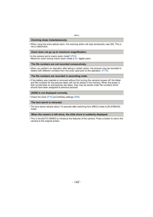 Page 143- 143 -
Others
• When using the extra optical zoom, the zooming action will stop temporarily near [W]. This is 
not a malfunction.
• Is the camera set to macro zoom mode? (P53)
Maximum zoom during macro zoom mode is 3k digital zoom.
• When you perform an operation after taking a certain action, the pictures may be recorded in 
folders with different numbers from the ones used prior to the operation. (P116)
• If the battery was inserted or removed without first turning the camera’s power off, the folder...
