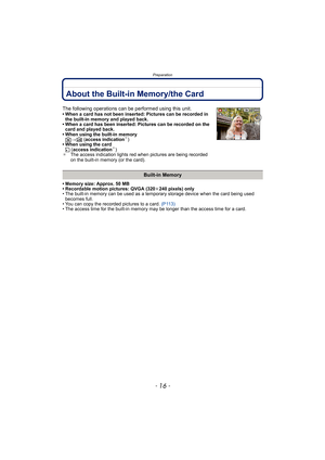 Page 16Preparation
- 16 -
About the Built-in Memory/the Card
• Memory size: Approx. 50 MB
• Recordable motion pictures: QVGA (320k240 pixels) only
• The built-in memory can be used as a temporary storage device when the card being used 
becomes full.
• You can copy the recorded pictures to a card. (P113)
• The access time for the built-in memory may be longer than the access time for a card.
The following operations can be performed using this unit.• When a card has not been inserted: Pictures can be recorded...