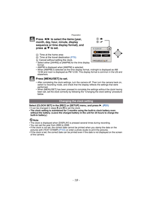 Page 19- 19 -
Preparation
A: Time at the home area
B: Time at the travel destination (P79)
‚: Cancel without setting the clock.
• Select either [24HRS] or [AM/PM] for the time display 
format. 
• AM/PM is displayed when [AM/PM] is selected.
• When [AM/PM] is selected as the time display format, midnight is displayed as AM 
12:00 and noon is displayed as PM 12:00. This display format is common in the US and 
elsewhere.
Press [MENU/SET] to set.
• After completing the clock settings, turn the camera off. Then turn...