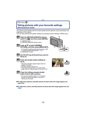 Page 36Basic
- 36 -
[REC] mode: ·
Taking pictures with your favourite settings 
(Normal picture mode)
The camera automatically sets the shutter speed and the aperture value according to the 
brightness of the subject.
You can take pictures with greater freedom by changing various settings in [REC] menu.
∫To adjust the exposure and take pictures at times when the image appears too 
dark (P56)
∫To adjust the colours and take pictures at times when the image appears too red 
(P86)
Slide the [REC]/[PLAYBACK]...