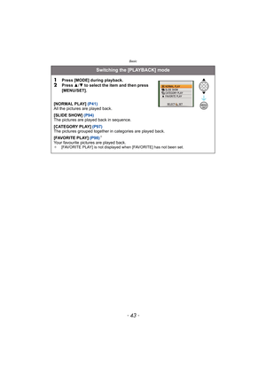 Page 43- 43 -
Basic
Switching the [PLAYBACK] mode
1
Press [MODE] during playback.2Press 3/4 to select the item and then press 
[MENU/SET].
[NORMAL PLAY] (P41)
All the pictures are played back.
[SLIDE SHOW] (P94)
The pictures are played back in sequence.
[CATEGORY PLAY] (P97)
The pictures grouped together in categories are played back.
[FAVORITE PLAY] (P98)
¢
Your favourite pictures are played back.¢ [FAVORITE PLAY] is not displayed when [FAVORITE] has not been set.
/SETMENU 