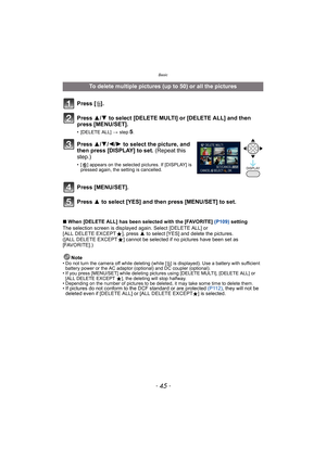 Page 45- 45 -
Basic
∫When [DELETE ALL] has been selected with the [FAVORITE] (P109) setting
The selection screen is displayed again. Select [DELETE ALL] or 
[ ALL DELETE EXCEPTÜ], press 3 to select [YES] and delete the pictures. 
([ALL DELETE EXCEPTÜ] cannot be selected if no pictures have been set as 
[FAVORITE].)
Note
• Do not turn the camera off while deleting (while [‚] is displayed). Use a battery with sufficient 
battery power or the AC adaptor (optional) and DC coupler (optional).
• If you press...