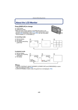 Page 46Advanced (Recording pictures)
- 46 -
Advanced (Recording pictures)About the LCD Monitor
Press [DISPLAY] to change.
ALCD monitor
B[DISPLAY] button
• When the menu screen appears, the [DISPLAY] button is not 
activated. During playback zoom (P42), while playing back motion 
pictures (P99) and during a slide show (P94), you can only select 
“Normal display F” or “No display H”.
In recording mode
In playback mode
Note
• In [NIGHT PORTRAIT], [NIGHT SCENERY], [STARRY SKY] and [FIREWORKS] in scene 
mode, the...