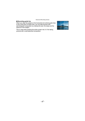 Page 47- 47 -
Advanced (Recording pictures)
∫Recording guide line
When you align the subject on the horizontal and vertical guide lines 
or the cross point of these lines, you can take pictures with 
well-designed composition by viewing the size, the slope and the 
balance of the subject.
This is used when dividing the entire screen into 3k3 for taking 
pictures with a well-balanced composition. 