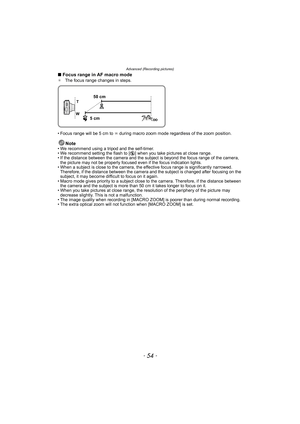 Page 54Advanced (Recording pictures)
- 54 -
∫Focus range in AF macro mode¢The focus range changes in steps.
• Focus range will be 5 cm to ¶ during macro zoom mode regardless of the zoom position.
Note• We recommend using a tripod and the self-timer.
• We recommend setting the flash to [Œ] when you take pictures at close range.
• If the distance between the camera and the subject is beyond the focus range of the camera, 
the picture may not be properly focused even if the focus indication lights.
• When a...
