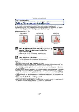 Page 57- 57 -
Advanced (Recording pictures)
[REC] mode: ·¿
Taking Pictures using Auto Bracket
In this mode, 3 pictures are automatically recorded in the selected exposure 
compensation range each time the shutter button is pressed. You can select the picture 
with the desired exposure from the 3 pictures with different exposures.
With auto bracket d1 EV
Note
• When setting auto bracket, [ ] appears on the screen.
• When taking pictures using auto bracket after setting the exposure compensation range, the...